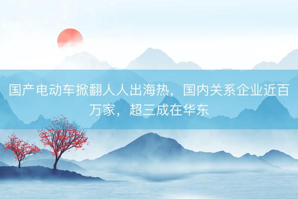 国产电动车掀翻人人出海热，国内关系企业近百万家，超三成在华东