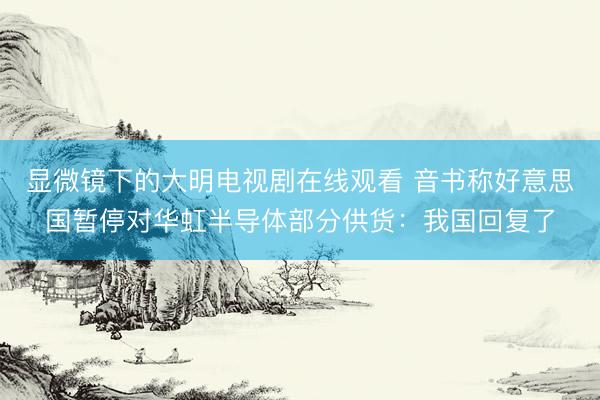 显微镜下的大明电视剧在线观看 音书称好意思国暂停对华虹半导体部分供货：我国回复了