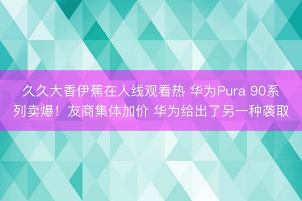 久久大香伊蕉在人线观看热 华为Pura 90系列卖爆！友商集体加价 华为给出了另一种袭取