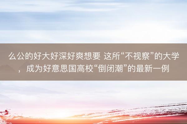 么公的好大好深好爽想要 这所“不视察”的大学，成为好意思国高校“倒闭潮”的最新一例