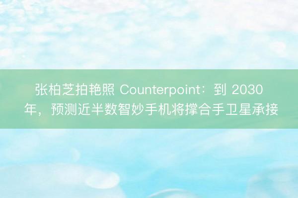 张柏芝拍艳照 Counterpoint：到 2030 年，预测近半数智妙手机将撑合手卫星承接