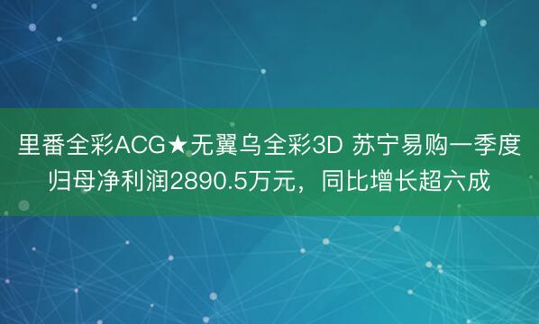 里番全彩ACG★无翼乌全彩3D 苏宁易购一季度归母净利润2890.5万元，同比增长超六成