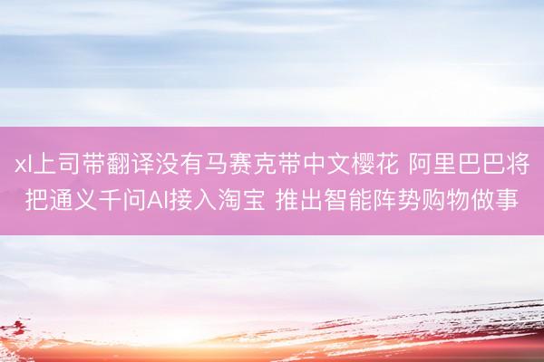 xl上司带翻译没有马赛克带中文樱花 阿里巴巴将把通义千问AI接入淘宝 推出智能阵势购物做事