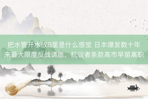 把水管开水放B里是什么感觉 日本爆发数十年来最大限度反战请愿，抗议者条款高市早苗离职