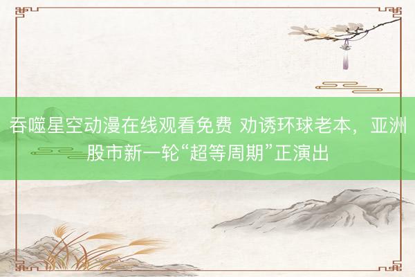 吞噬星空动漫在线观看免费 劝诱环球老本，亚洲股市新一轮“超等周期”正演出