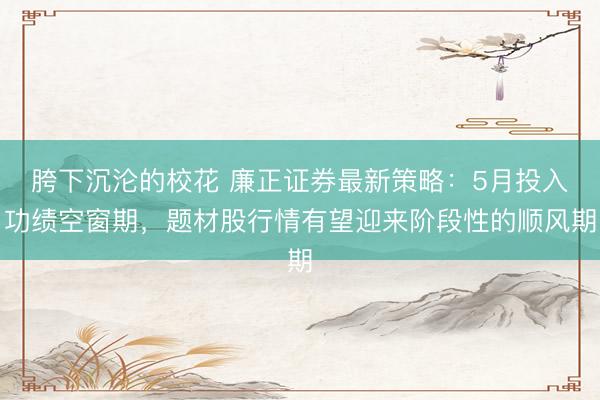 胯下沉沦的校花 廉正证券最新策略：5月投入功绩空窗期，题材股行情有望迎来阶段性的顺风期
