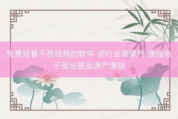 免费观看不良视频的软件 迎行业高景气 康强电子部分居品满产满销