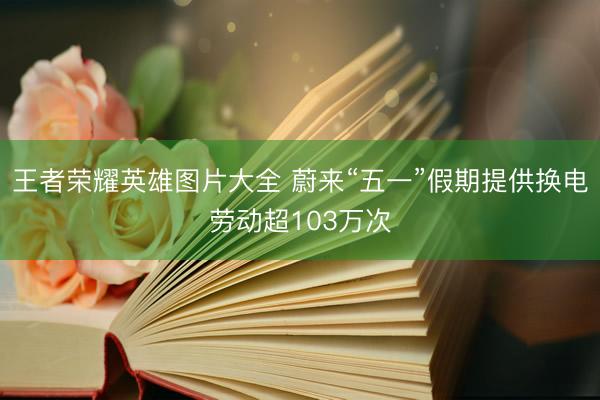 王者荣耀英雄图片大全 蔚来“五一”假期提供换电劳动超103万次