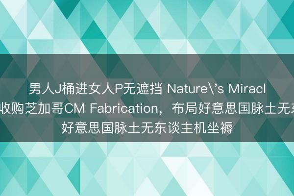 男人J桶进女人P无遮挡 Nature&#039;s Miracle签署意向书收购芝加哥CM Fabrication，布局好意思国脉土无东谈主机坐褥