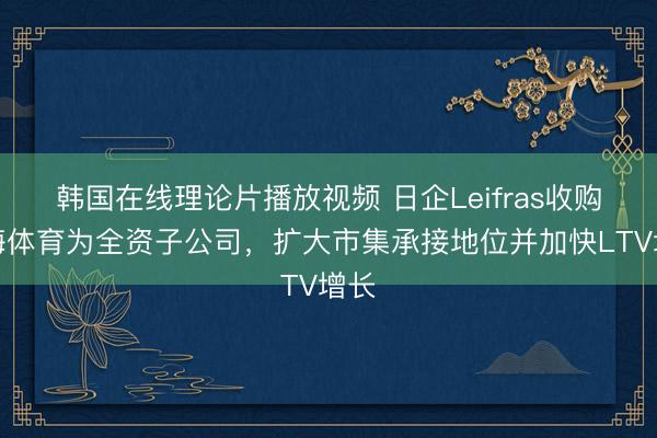 韩国在线理论片播放视频 日企Leifras收购东海体育为全资子公司，扩大市集承接地位并加快LTV增长