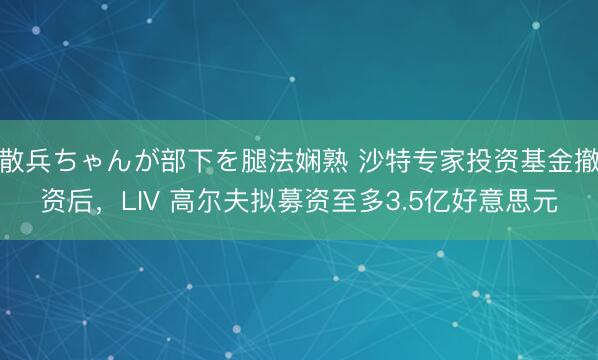 散兵ちゃんが部下を腿法娴熟 沙特专家投资基金撤资后，LIV 高尔夫拟募资至多3.5亿好意思元