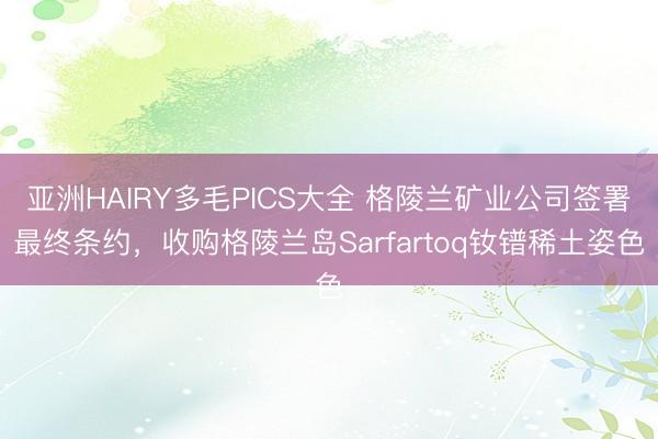 亚洲HAIRY多毛PICS大全 格陵兰矿业公司签署最终条约，收购格陵兰岛Sarfartoq钕镨稀土姿色