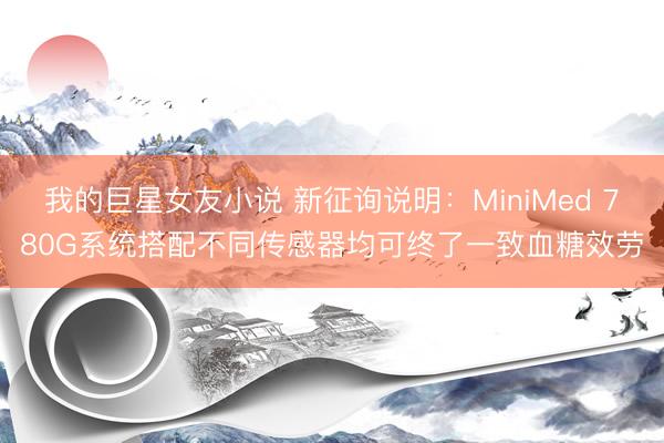 我的巨星女友小说 新征询说明：MiniMed 780G系统搭配不同传感器均可终了一致血糖效劳
