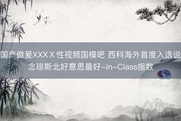 国产做爰XXXⅩ性视频国模吧 西科海外首度入选说念琼斯北好意思最好-in-Class指数