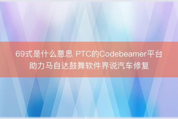 69式是什么意思 PTC的Codebeamer平台助力马自达鼓舞软件界说汽车修复