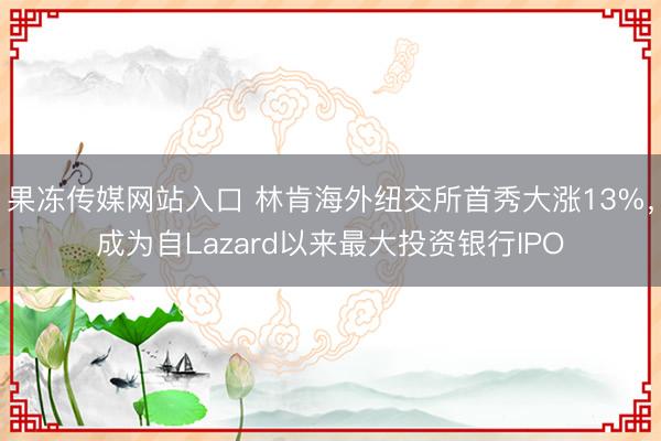 果冻传媒网站入口 林肯海外纽交所首秀大涨13%，成为自Lazard以来最大投资银行IPO