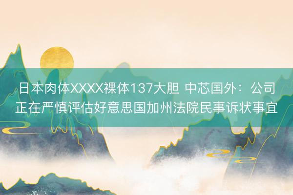 日本肉体XXXX裸体137大胆 中芯国外：公司正在严慎评估好意思国加州法院民事诉状事宜