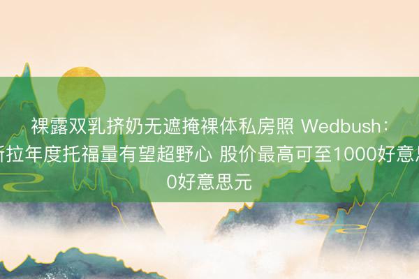 裸露双乳挤奶无遮掩裸体私房照 Wedbush：特斯拉年度托福量有望超野心 股价最高可至1000好意思元