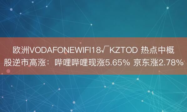 欧洲VODAFONEWIFI18√KZTOD 热点中概股逆市高涨：哔哩哔哩现涨5.65% 京东涨2.78%