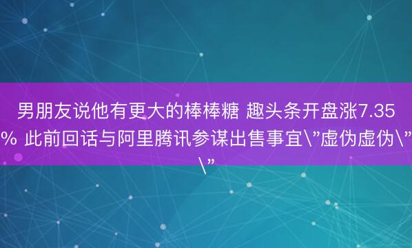 男朋友说他有更大的棒棒糖 趣头条开盘涨7.35% 此前回话与阿里腾讯参谋出售事宜＂虚伪虚伪＂