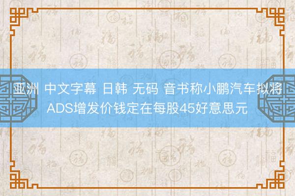 亚洲 中文字幕 日韩 无码 音书称小鹏汽车拟将ADS增发价钱定在每股45好意思元