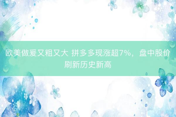 欧美做爰又粗又大 拼多多现涨超7%，盘中股价刷新历史新高