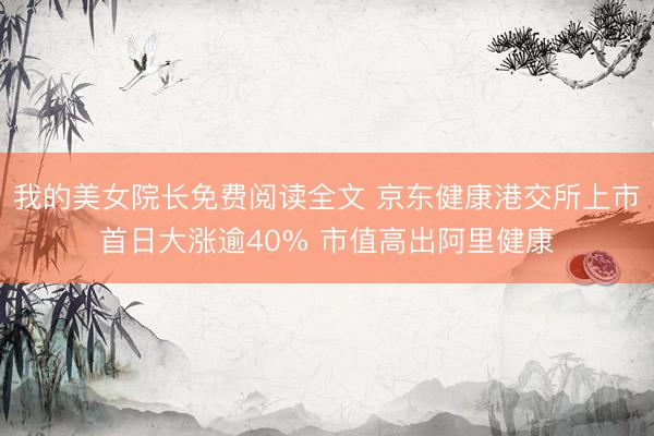 我的美女院长免费阅读全文 京东健康港交所上市首日大涨逾40% 市值高出阿里健康