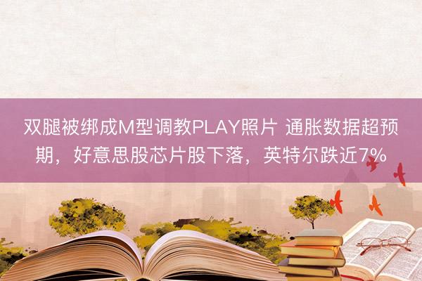 双腿被绑成M型调教PLAY照片 通胀数据超预期，好意思股芯片股下落，英特尔跌近7%