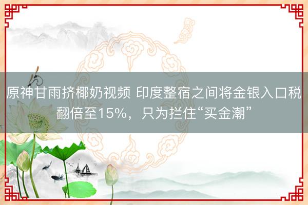 原神甘雨挤椰奶视频 印度整宿之间将金银入口税翻倍至15%,只为拦住“买金潮”