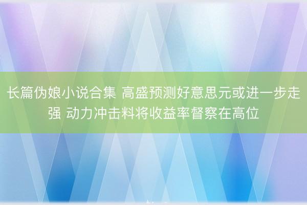 长篇伪娘小说合集 高盛预测好意思元或进一步走强 动力冲击料将收益率督察在高位