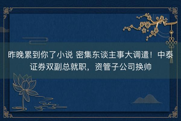 昨晚累到你了小说 密集东谈主事大调遣!中泰证券双副总就职,资管子公司换帅