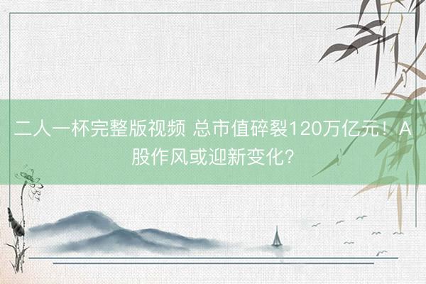 二人一杯完整版视频 总市值碎裂120万亿元！A股作风或迎新变化？