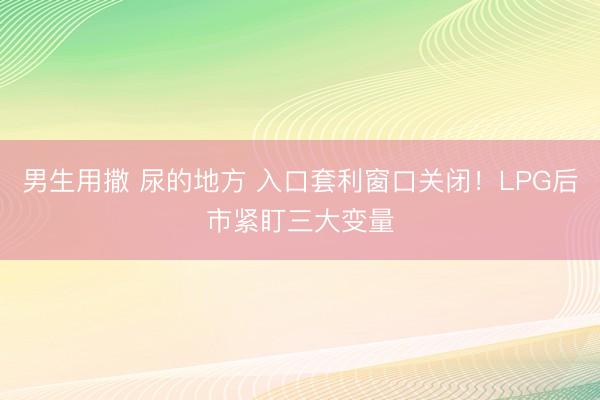 男生用撒 尿的地方 入口套利窗口关闭!LPG后市紧盯三大变量