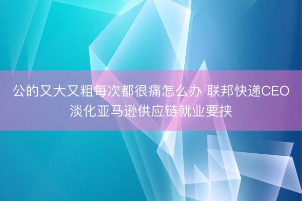 公的又大又粗每次都很痛怎么办 联邦快递CEO淡化亚马逊供应链就业要挟