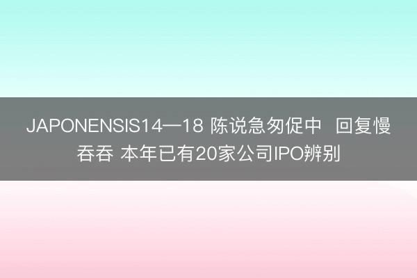JAPONENSIS14—18 陈说急匆促中  回复慢吞吞 本年已有20家公司IPO辨别