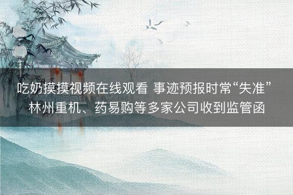 吃奶摸摸视频在线观看 事迹预报时常“失准” 林州重机、药易购等多家公司收到监管函