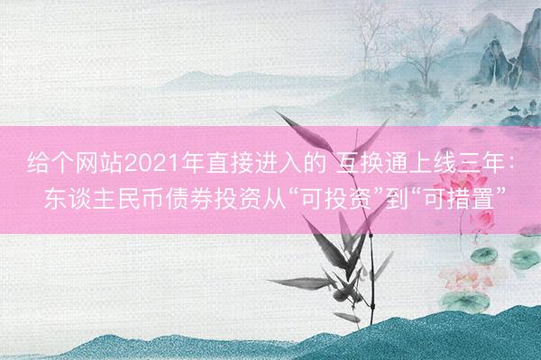给个网站2021年直接进入的 互换通上线三年： 东谈主民币债券投资从“可投资”到“可措置”