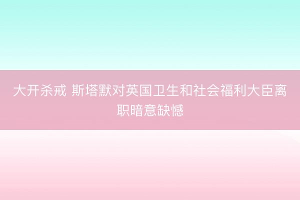 大开杀戒 斯塔默对英国卫生和社会福利大臣离职暗意缺憾