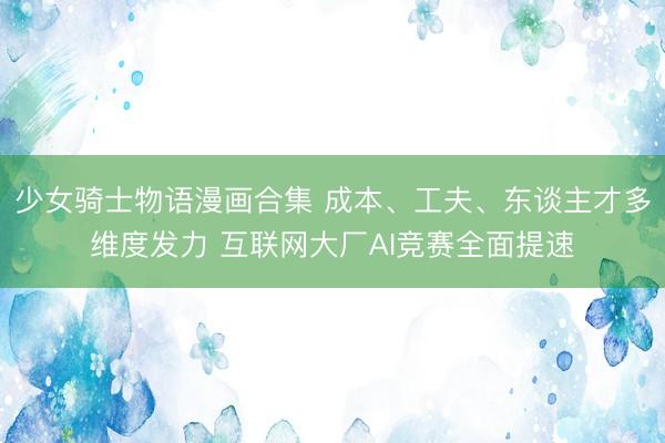 少女骑士物语漫画合集 成本、工夫、东谈主才多维度发力 互联网大厂AI竞赛全面提速