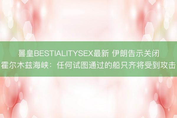 嘼皇BESTIALITYSEX最新 伊朗告示关闭霍尔木兹海峡:任何试图通过的船只齐将受到攻击