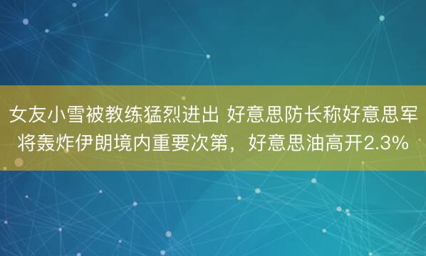 女友小雪被教练猛烈进出 好意思防长称好意思军将轰炸伊朗境内重要次第，好意思油高开2.3%
