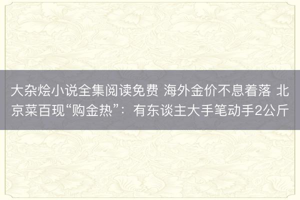 大杂烩小说全集阅读免费 海外金价不息着落 北京菜百现“购金热”：有东谈主大手笔动手2公斤