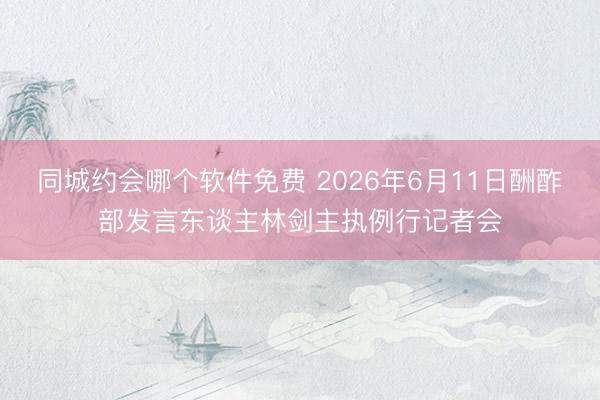 同城约会哪个软件免费 2026年6月11日酬酢部发言东谈主林剑主执例行记者会