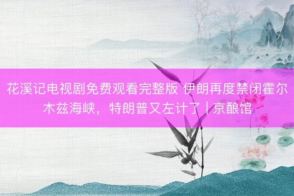 花溪记电视剧免费观看完整版 伊朗再度禁闭霍尔木兹海峡,特朗普又左计了 | 京酿馆