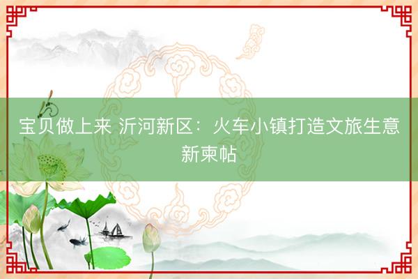 宝贝做上来 沂河新区：火车小镇打造文旅生意新柬帖