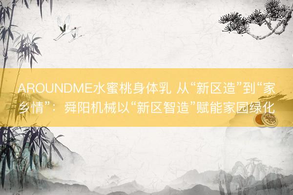 AROUNDME水蜜桃身体乳 从“新区造”到“家乡情”：舜阳机械以“新区智造”赋能家园绿化