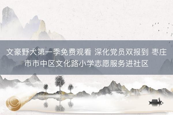 文豪野犬第一季免费观看 深化党员双报到 枣庄市市中区文化路小学志愿服务进社区