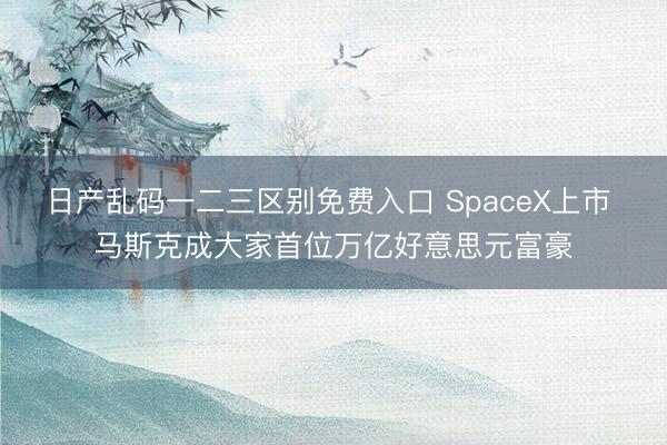 日产乱码一二三区别免费入口 SpaceX上市 马斯克成大家首位万亿好意思元富豪