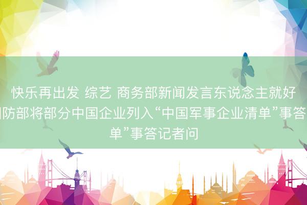 快乐再出发 综艺 商务部新闻发言东说念主就好意思国防部将部分中国企业列入“中国军事企业清单”事答记者问