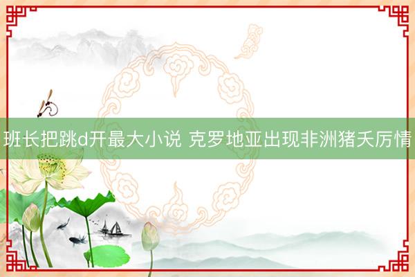 班长把跳d开最大小说 克罗地亚出现非洲猪夭厉情